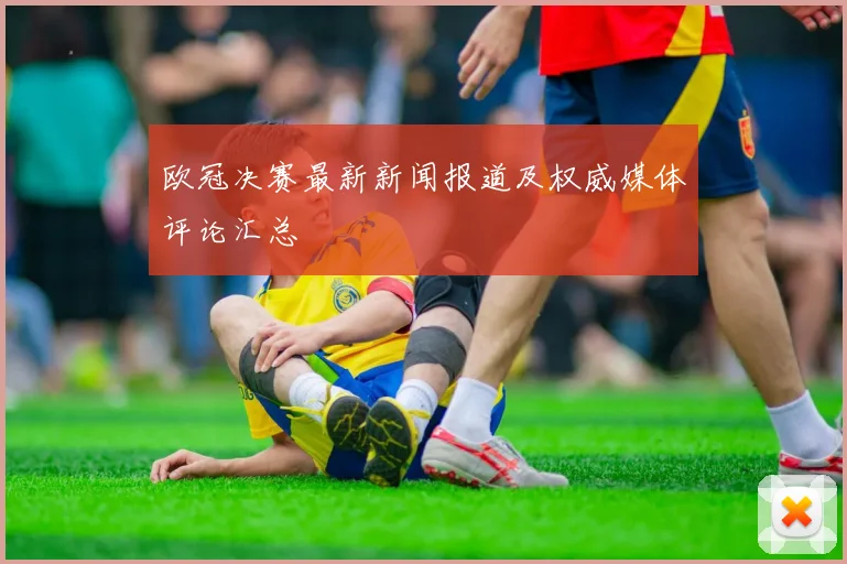 欧冠决赛最新新闻报道及权威媒体评论汇总