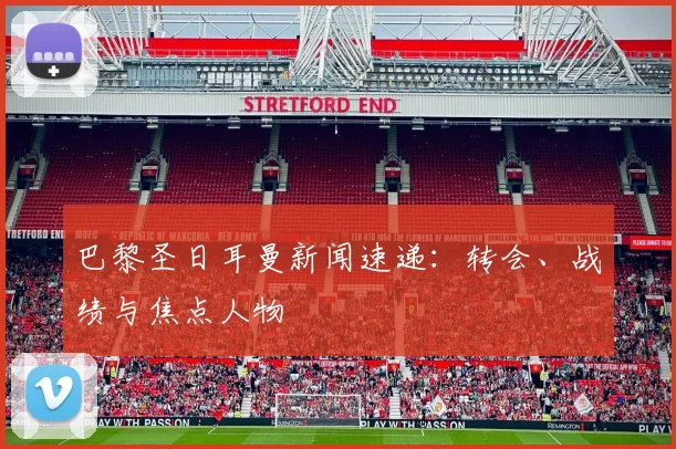 巴黎圣日耳曼新闻速递：转会、战绩与焦点人物