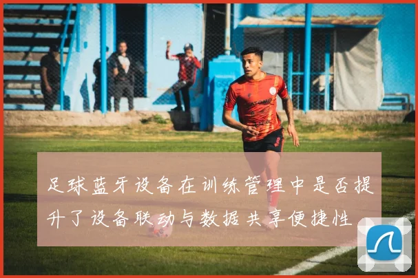 足球蓝牙设备在训练管理中是否提升了设备联动与数据共享便捷性